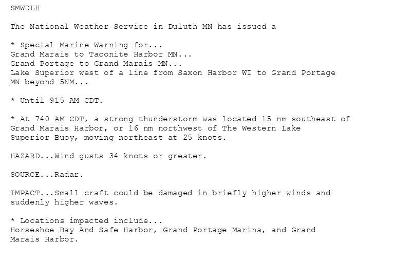 SMWDLH

The National Weather Service in Duluth MN has issued a

* Special Marine Warning for...
Grand Marais to Taconite Harbor MN...
Grand Portage to Grand Marais MN...
Lake Superior west of a line from Saxon Harbor WI to Grand Portage
MN beyond 5NM...

* Until 915 AM CDT.

* At 740 AM CDT, a strong thunderstorm was located 15 nm southeast of
Grand Marais Harbor, or 16 nm northwest of The Western Lake
Superior Buoy, moving northeast at 25 knots.

HAZARD...Wind gusts 34 knots or greater.

SOURCE...Radar.

IMPACT...Small craft could be damaged in briefly higher winds and
suddenly higher waves.

* Locations impacted include...
Horseshoe Bay And Safe Harbor, Grand Portage Marina, and Grand
Marais Harbor.