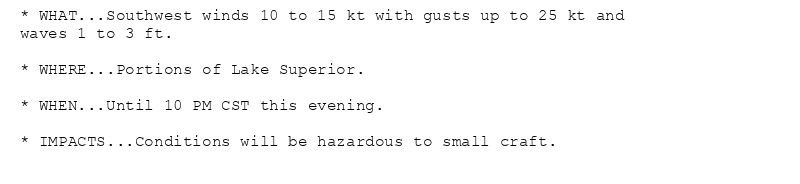 * WHAT...Southwest winds 10 to 15 kt with gusts up to 25 kt and
waves 1 to 3 ft.

* WHERE...Portions of Lake Superior.

* WHEN...Until 10 PM CST this evening.

* IMPACTS...Conditions will be hazardous to small craft.