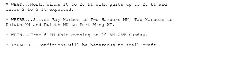 * WHAT...North winds 10 to 20 kt with gusts up to 25 kt and
waves 2 to 5 ft expected.

* WHERE...Silver Bay Harbor to Two Harbors MN, Two Harbors to
Duluth MN and Duluth MN to Port Wing WI.

* WHEN...From 6 PM this evening to 10 AM CST Sunday.

* IMPACTS...Conditions will be hazardous to small craft.