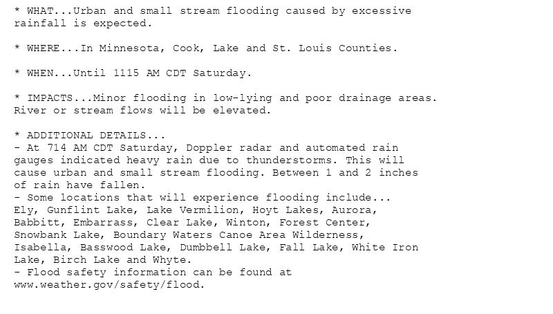* WHAT...Urban and small stream flooding caused by excessive
rainfall is expected.

* WHERE...In Minnesota, Cook, Lake and St. Louis Counties.

* WHEN...Until 1115 AM CDT Saturday.

* IMPACTS...Minor flooding in low-lying and poor drainage areas.
River or stream flows will be elevated.

* ADDITIONAL DETAILS...
- At 714 AM CDT Saturday, Doppler radar and automated rain
gauges indicated heavy rain due to thunderstorms. This will
cause urban and small stream flooding. Between 1 and 2 inches
of rain have fallen.
- Some locations that will experience flooding include...
Ely, Gunflint Lake, Lake Vermilion, Hoyt Lakes, Aurora,
Babbitt, Embarrass, Clear Lake, Winton, Forest Center,
Snowbank Lake, Boundary Waters Canoe Area Wilderness,
Isabella, Basswood Lake, Dumbbell Lake, Fall Lake, White Iron
Lake, Birch Lake and Whyte.
- Flood safety information can be found at
www.weather.gov/safety/flood.
