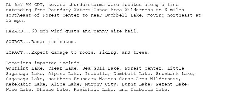 At 657 AM CDT, severe thunderstorms were located along a line
extending from Boundary Waters Canoe Area Wilderness to 6 miles
southeast of Forest Center to near Dumbbell Lake, moving northeast at
35 mph.

HAZARD...60 mph wind gusts and penny size hail.

SOURCE...Radar indicated.

IMPACT...Expect damage to roofs, siding, and trees.

Locations impacted include...
Gunflint Lake, Clear Lake, Sea Gull Lake, Forest Center, Little
Saganaga Lake, Alpine Lake, Isabella, Dumbbell Lake, Snowbank Lake,
Saganaga Lake, southern Boundary Waters Canoe Area Wilderness,
Kekekabic Lake, Alice Lake, Murphy City, Burnt Lake, Perent Lake,
Wine Lake, Phoebe Lake, Kawishiwi Lake, and Isabella Lake.