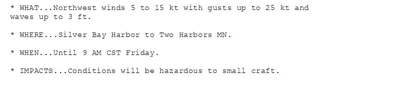 * WHAT...Northwest winds 5 to 15 kt with gusts up to 25 kt and
waves up to 3 ft.

* WHERE...Silver Bay Harbor to Two Harbors MN.

* WHEN...Until 9 AM CST Friday.

* IMPACTS...Conditions will be hazardous to small craft.