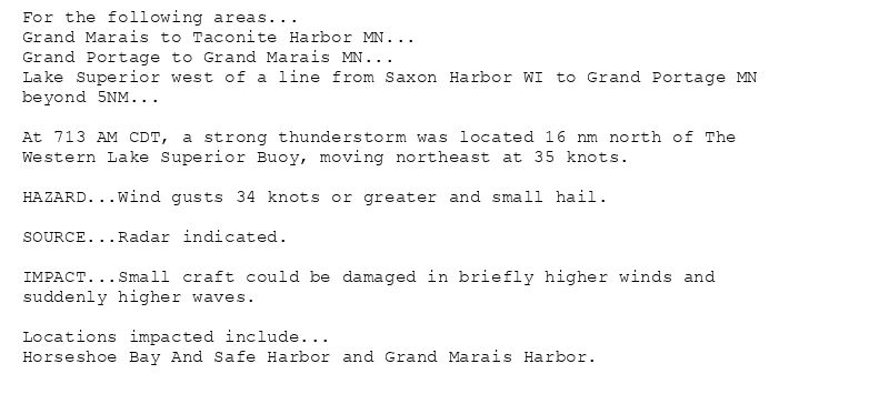 For the following areas...
Grand Marais to Taconite Harbor MN...
Grand Portage to Grand Marais MN...
Lake Superior west of a line from Saxon Harbor WI to Grand Portage MN
beyond 5NM...

At 713 AM CDT, a strong thunderstorm was located 16 nm north of The
Western Lake Superior Buoy, moving northeast at 35 knots.

HAZARD...Wind gusts 34 knots or greater and small hail.

SOURCE...Radar indicated.

IMPACT...Small craft could be damaged in briefly higher winds and
suddenly higher waves.

Locations impacted include...
Horseshoe Bay And Safe Harbor and Grand Marais Harbor.