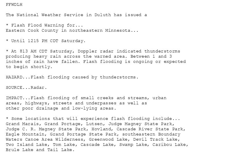 FFWDLH

The National Weather Service in Duluth has issued a

* Flash Flood Warning for...
Eastern Cook County in northeastern Minnesota...

* Until 1215 PM CDT Saturday.

* At 813 AM CDT Saturday, Doppler radar indicated thunderstorms
producing heavy rain across the warned area. Between 1 and 3
inches of rain have fallen. Flash flooding is ongoing or expected
to begin shortly.

HAZARD...Flash flooding caused by thunderstorms.

SOURCE...Radar.

IMPACT...Flash flooding of small creeks and streams, urban
areas, highways, streets and underpasses as well as
other poor drainage and low-lying areas.

* Some locations that will experience flash flooding include...
Grand Marais, Grand Portage, Lutsen, Judge Magney State Park,
Judge C. R. Magney State Park, Hovland, Cascade River State Park,
Eagle Mountain, Grand Portage State Park, southeastern Boundary
Waters Canoe Area Wilderness, Greenwood Lake, Devil Track Lake,
Two Island Lake, Tom Lake, Cascade Lake, Swamp Lake, Caribou Lake,
Brule Lake and Tail Lake.