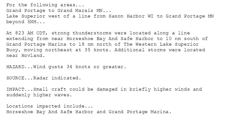 For the following areas...
Grand Portage to Grand Marais MN...
Lake Superior west of a line from Saxon Harbor WI to Grand Portage MN
beyond 5NM...

At 823 AM CDT, strong thunderstorms were located along a line
extending from near Horseshoe Bay And Safe Harbor to 10 nm south of
Grand Portage Marina to 18 nm north of The Western Lake Superior
Buoy, moving northeast at 35 knots. Additional storms were located
near Hovland.

HAZARD...Wind gusts 34 knots or greater.

SOURCE...Radar indicated.

IMPACT...Small craft could be damaged in briefly higher winds and
suddenly higher waves.

Locations impacted include...
Horseshoe Bay And Safe Harbor and Grand Portage Marina.
