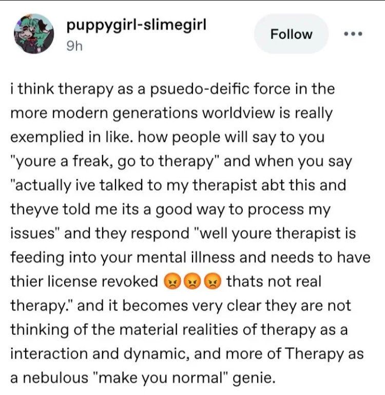i think therapy as a psuedo-deific force in the more modern generations worldview is really exemplied in like. how people will say to you
"youre a freak, go to therapy" and when you say
"actually ive talked to my therapist abt this and theyve told me its a good way to process my issues" and they respond "well youre therapist is feeding into your mental illness and needs to have thier license revoked
thats not real
therapy." and it becomes very clear they are not thinking of the material realities of therapy as a interaction and dynamic, and more of Therapy as a nebulous "make you normal" genie.
