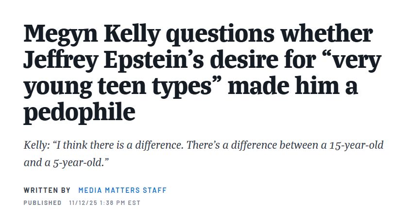 Screenshot of news headline: Megyn Kelly questions whether Jeffrey Epstein's desire for "very young teen types" made him a pedophile

Kelly: "I think there is a difference. There's a difference between a 15-year-old and a 5-year-old."

Written By: Media Matters Staff
Published: 11/12/25 1:36PM EST