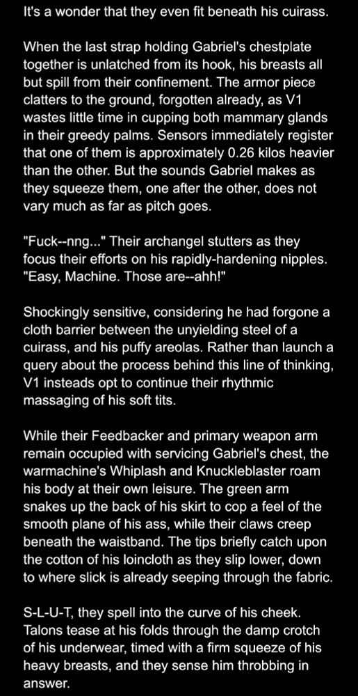 It's a wonder that they even fit beneath his cuirass. 

When the last strap holding Gabriel's chestplate together is unlatched from its hook, his breasts all but spill from their confinement. The armor piece clatters to the ground, forgotten already, as V1 wastes little time in cupping both mammary glands in their greedy palms. Sensors immediately register that one of them is approximately 0.26 kilos heavier than the other. But the sounds Gabriel makes as they squeeze them, one after the other, does not vary much as far as pitch goes.

"Fuck--nng..." Their archangel stutters as they focus their efforts on his rapidly-hardening nipples. "Easy, Machine. Those are--ahh!"

Shockingly sensitive, considering he had forgone a cloth barrier between the unyielding steel of a cuirass, and his puffy areolas. Rather than launch a query about the process behind this line of thinking, V1 insteads opt to continue their rhythmic massaging of his soft tits.

While their Feedbacker and primary weapon arm remain occupied with servicing Gabriel's chest, the warmachine's Whiplash and Knuckleblaster roam his body at their own leisure. The green arm snakes up the back of his skirt to cop a feel of the smooth plane of his ass, while their claws creep beneath the waistband. The tips briefly catch upon the cotton of his loincloth as they slip lower, down to where slick is already seeping through the fabric. 

S-L-U-T, they spell into the curve of his cheek. Talons tease at his folds through the damp crotch of his underwear, timed with a firm squeeze of his heavy breasts, and they sense him throbbing in answer.