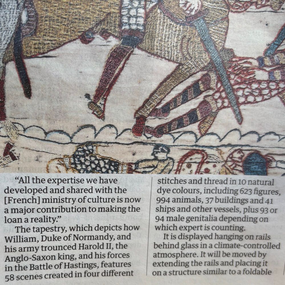 A screenshot of part of an article in The Guardian. Below part of a panel depicting the death of King Harold, the text reads: "All the expertise we have developed and shared with the [French] ministry of culture is now a major contribution to making the loan a reality."
The tapestry, which depicts how William, Duke of Normandy, and his army trounced Harold II, the Anglo-Saxon king, and his forces in the Battle of Hastings, features 58 scenes created in four different stitches and thread in 10 natural dye colours, including 623 figures,
994 animals, 37 buildings and 41 ships and other vessels, plus 93 or 94 male genitalia depending on which expert is counting.
It is displayed hanging on rails behind glass in a climate-controlled atmosphere. It will be moved by extending the rails and placing it on a structure similar to a foldable…
