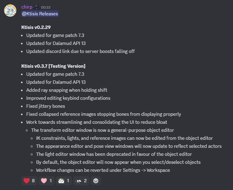 Changelog:

Ktisis v0.2.29
- Updated for game patch 7.3
- Updated for Dalamud API 13
- Updated discord link due to server boosts falling off

Ktisis v0.3.7 [Testing Version]
- Updated for game patch 7.3
- Updated for Dalamud API 13
- Added ray snapping when holding shift
- Improved editing keybind configurations
- Fixed jittery bones
- Fixed collapsed reference images stopping bones from displaying properly
- Work towards streamlining and consolidating the UI to reduce bloat
	- The transform editor is now a general-purpose object editor
	- IK constraints, lights, and reference images can now be edited from the object editor
	- The light editor window has been deprecated in favour of the object editor
	- The appearance editor and pose view windows will now update to reflect selected actors
	- By default, the object editor will now appear when you select/deselect objects
	- Workflow changes can be reverted under Settings -> Workspace