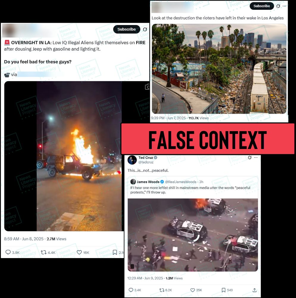 A collage of three social media posts. The first reads, “OVERNIGHT IN LA: Low IQ Illegal Aliens light themselves on FIRE after dousing Jeep with gasoline and lighting it. Do you feel bad for these guys?” and shows a video of a car on fire. The second post reads, “Look at the destruction the rioters have left in their wake in Los Angeles” and features an image of debris next to a train track. The third post is from Sen. Ted Cruz and reads, “This… Is… not…. Peaceful” and includes a repost of a message from actor James Woods that reads, “If I hear one more leftist shill in mainstream media utter the words ‘peaceful protests,’ I’ll throw up” and includes a video that shows police cars on fire. The News Literacy Project has added a label that says “FALSE CONTEXT.”