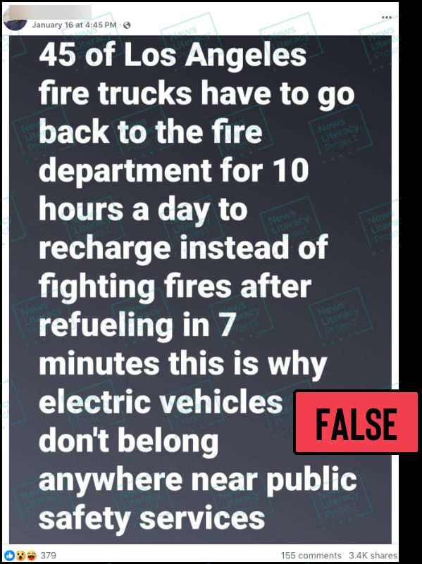 A Facebook post reads, “45 of Los Angeles fire trucks have to go back to the fire department for 10 hours a day to recharge instead of fighting fires after refueling in 7 minutes this is why electric vehicles don’t belong anywhere near public safety services.” The News Literacy Project has added a label that says “FALSE.”