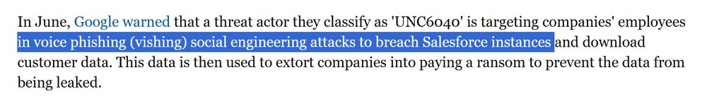 In June, Google warned that a threat actor they classify as 'UNC6040' is targeting companies' employees
in voice phishing (vishing) social engineering attacks to breach Salesforce instances and download
customer data. This data is then used to extort companies into paying a ransom to prevent the data from
being leaked.