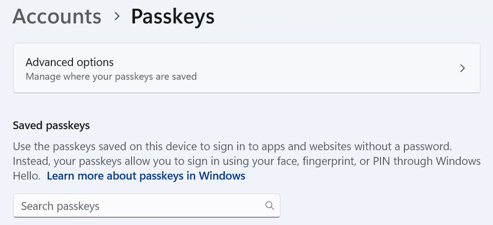 screenshot of "Accounts > Passkeys" screen. 

a menu link to "Advanced options" has the subtext "Manage where your passkeys are saved".

There is an informative text below:

"Saved passkeys
Use the passkeys saved on this device to sign in to apps and websites without a password. 
Instead, your passkeys allow you to sign in using your face, fingerprint, or PIN through Windows
Hello. Learn more about passkeys in Windows"