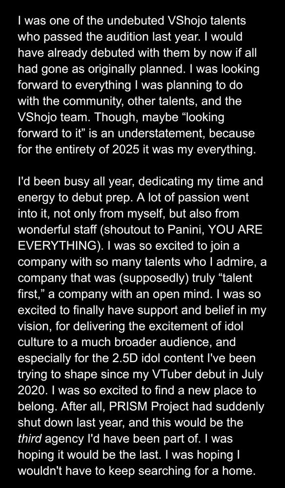 I was one of the undebuted VShojo talents who passed the audition last year. I would have already debuted with them by now if all had gone as originally planned. I was looking forward to everything I was planning to do with the community, other talents, and the VShojo team. Though, maybe “looking forward to it” is an understatement, because for the entirety of 2025 it was my everything.

I'd been busy all year, dedicating my time and energy to debut prep. A lot of passion went into it, not only from myself, but also from wonderful staff (shoutout to Panini, YOU ARE EVERYTHING). I was so excited to join a company with so many talents who I admire, a company that was (supposedly) truly “talent first,” a company with an open mind. I was so excited to finally have support and belief in my vision, for delivering the excitement of idol culture to a much broader audience, and especially for the 2.5D idol content I've been trying to shape since my VTuber debut in July 2020. I was so excited to find a new place to belong. After all, PRISM Project had suddenly shut down last year, and this would be the third agency I'd have been part of. I was hoping it would be the last. I was hoping I wouldn't have to keep searching for a home.