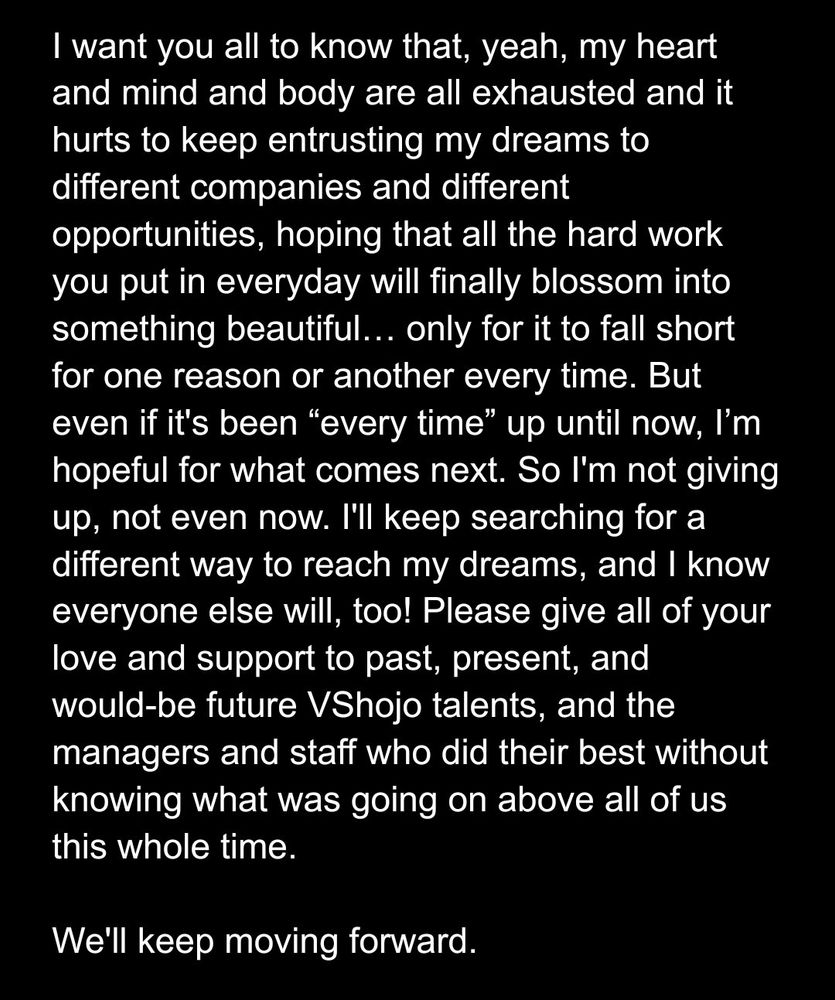 I want you all to know that, yeah, my heart and mind and body are all exhausted and it hurts to keep entrusting my dreams to different companies and different opportunities, hoping that all the hard work you put in everyday will finally blossom into something beautiful… only for it to fall short for one reason or another every time. But even if it's been “every time” up until now, I’m hopeful for what comes next. So I'm not giving up, not even now. I'll keep searching for a different way to reach my dreams, and I know everyone else will, too! Please give all of your love and support to past, present, and would-be future VShojo talents, and the managers and staff who did their best without knowing what was going on above all of us this whole time.

We'll keep moving forward.