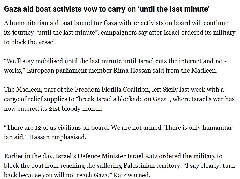 A humanitarian aid boat bound for Gaza with 12 activists on board will continue its journey “until the last minute”, campaigners say after Israel ordered its military to block the vessel.

“We’ll stay mobilised until the last minute until Israel cuts the internet and networks,” European parliament member Rima Hassan said from the Madleen.

The Madleen, part of the Freedom Flotilla Coalition, left Sicily last week with a cargo of relief supplies to “break Israel’s blockade on Gaza”, where Israel’s war has now entered its 21st bloody month.

“There are 12 of us civilians on board. We are not armed. There is only humanitarian aid,” Hassan emphasised.

Earlier in the day, Israel’s Defence Minister Israel Katz ordered the military to block the boat from reaching the suffering Palestinian territory. “I say clearly: turn back because you will not reach Gaza,” Katz warned.