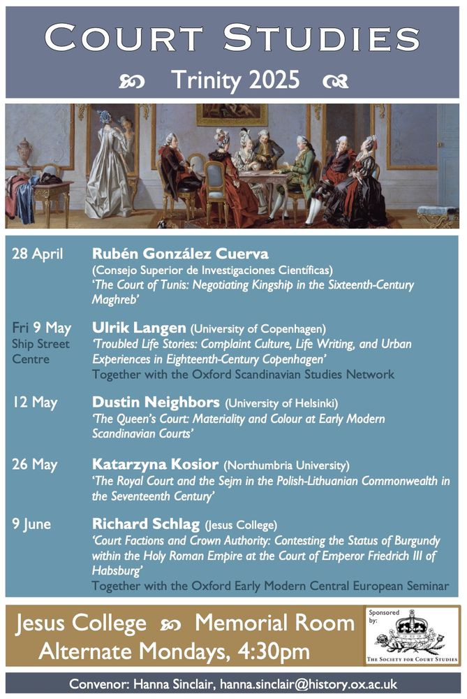 Oxford Court Studies Seminars will take place at Jesus College, Memorial Room, at 4:30pm (except *9 May)

28 April 
Rubén González Cuerva (Consejo Superior de Investigaciones Científicas):    ‘The Court of Tunis: Negotiating Kingship in the Sixteenth-Century Maghreb’

FRIDAY 9 May *Ship Street Centre, Jesus.   Ulrik Langen (University of Copenhagen):    ‘Troubled Life Stories: Complaint Culture, Life Writing, and Urban Experiences in Eighteenth-Century Copenhagen’.
(Co-convened with the Oxford Scandinavian Studies Network)

12 May   Dustin Neighbors (University of Helsinki):   ‘The Queen’s Court: Materiality and Colour at Early Modern Scandinavian Courts’

26 May   Katarzyna Kosior (Northumbria University):   ‘The Royal Court and the Sejm in the Polish-Lithuanian Commonwealth in the Seventeenth Century’

9 June   Richard Schlag (Jesus College):   ‘Court Factions and Crown Authority: Contesting the Status of Burgundy within the Holy Roman Empire at the Court of Emperor Friedrich III of Habsburg’  (Co-convened with the Oxford Early Modern Central European Seminar Series)