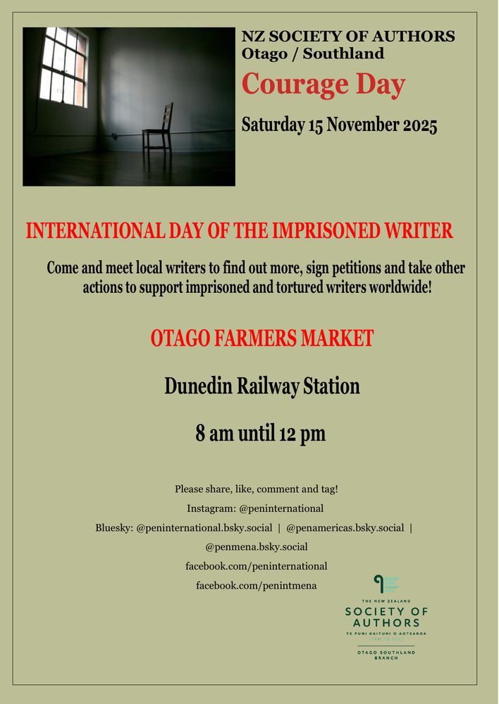 Poster for an event, tan background with a small inset photo of an single chair in an empty room with a high window, dark text reads “NZ SOCIETY OF AUTHORS
Otago / Southland
Courage Day
Saturday 15 November 2025
INTERNATIONAL DAY OF THE IMPRISONED WRITER
Come and meet local writers to find out more, sign petitions and take other actions to support imprisoned and tortured writers worldwide!
OTAGO FARMERS MARKET
Dunedin Railway Station
8 am until 12 pm
Please share, like, comment and tag!
Instagram: @peninternational
Bluesky: @peninternational.bsky.social | @penamericas.bsky.social |
@penmena.bsky.social
facebook.com/peninternational
facebook.com/penintmena
THE NEW ZEALAND
SOCIETY OF
AUTHORS
TE PUNI KAITUHI O AOTEAROA”