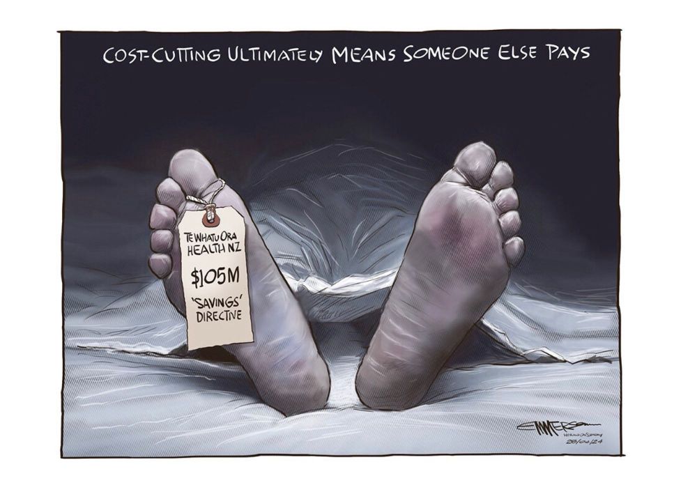 Image description: a political cartoon shows two feet sticking out from under a white sheet with a tag on the toe, presumably at a mortuary. The heading reads “cost-cutting ultimately means someone else’s pays”. The toe tag reads “Te Whatu Ora Health NZ, $105M ‘savings’ directive”