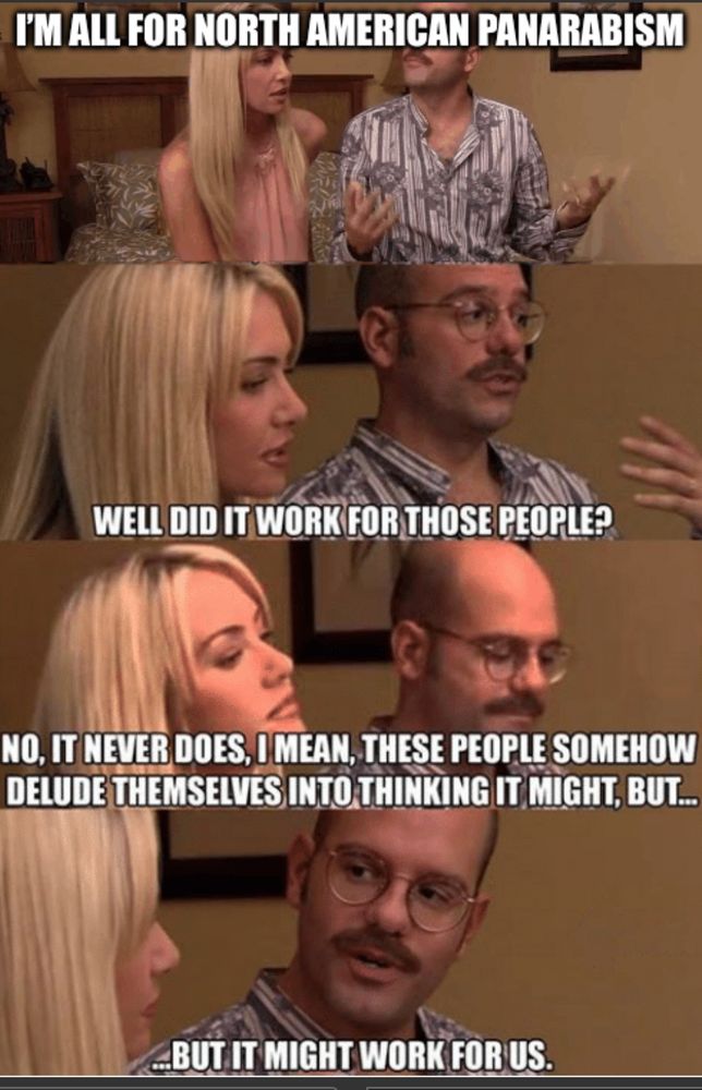 Arrested Development meme:

I'M ALL FOR NORTH AMERICAN PANARABISM
WELL DID IT WORK FOR THOSE PEOPLE?
NO, IT NEVER DOES, O MEAN, THESE PEOPLE SOMEHOW DELUDE THEMSELVES INTO THINKING IT MIGHT, BUT...
_BUT IT MIGHT WORK FOR US.