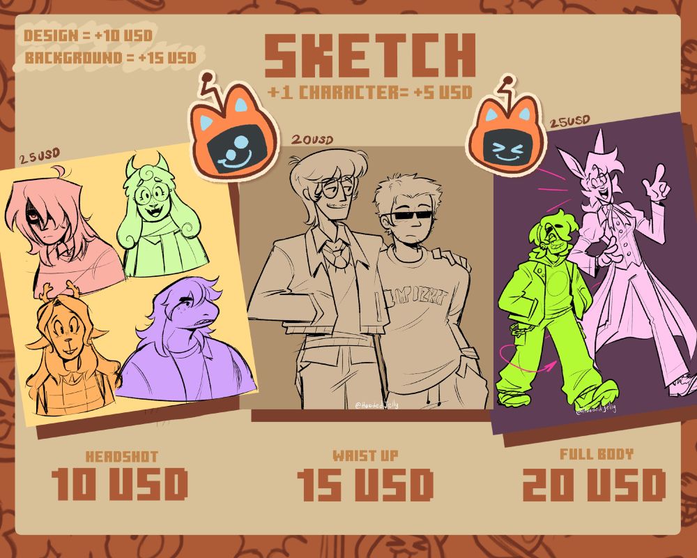 Sketch 
design= + 10 USD 
Background= +15 USD 
+1 character= +5 USD 
Headshot: 10 USD (example price = 25 USD) 
Waist up: 15 USD (example price = 20 USD) 
Full body 20 USD (example price = 25 USD)