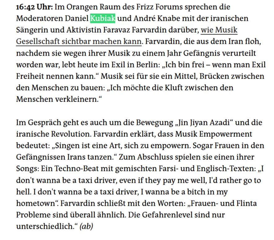 16:42 Uhr: Im Orangen Raum des Frizz Forums sprechen die Moderatoren Daniel Kubiak und André Knabe mit der iranischen Sängerin und Aktivistin Faravaz Farvardin darüber, wie Musik Gesellschaft sichtbar machen kann. Farvardin, die aus dem Iran floh, nachdem sie wegen ihrer Musik zu einem Jahr Gefängnis verurteilt worden war, lebt heute im Exil in Berlin: „Ich bin frei – wenn man Exil Freiheit nennen kann.“ Musik sei für sie ein Mittel, Brücken zwischen den Menschen zu bauen: „Ich möchte die Kluft zwischen den Menschen verkleinern.“

Im Gespräch geht es auch um die Bewegung „Jin Jiyan Azadi“ und die iranische Revolution. Farvardin erklärt, dass Musik Empowerment bedeutet: „Singen ist eine Art, sich zu empowern. Sogar Frauen in den Gefängnissen Irans tanzen.“ Zum Abschluss spielen sie einen ihrer Songs: Ein Techno-Beat mit gemischten Farsi- und Englisch-Texten: „I don't wanna be a taxi driver, even if they pay me well, I'd rather go to hell. I don't wanna be a taxi driver, I wanna be a bitch in my hometown“. Farvardin schließt mit den Worten: „Frauen- und Flinta Probleme sind überall ähnlich. Die Gefahrenlevel sind nur unterschiedlich.“ (ab)