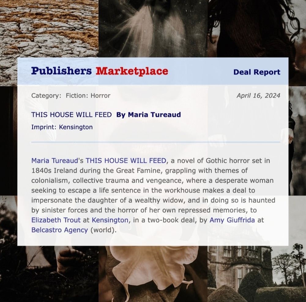 Publishers Marketplace announcement: This House Will Feed by Maroa Tureaud, published by Kensington. A Gothic Horror set in 1840s Ireland during the Great Famine, grappling with themes of colonialism, collective trauma and vengeance, where a desperate woman seeking to escape a life sentence in the workhouse makes a deal to impersonate the daughter of a wealthy widow, and in doing so is haunted by sinister forces and the horror of her own repressed memories, sold to Elizabeth Trout in a two book deal, sold by Amy Giuffrida at Belcastro Agency, world English