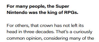 For many people, the Super
Nintendo was the king of RPGs.
For others, that crown has not left its
head in three decades. That’s a curiously
common opinion, considering many of the
RPGs on the system stayed in Japan with