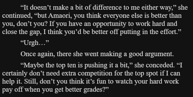 “It doesn’t make a bit of difference to me either way,” she continued, “but Amaori, you think everyone else is better than you, don’t you? If you have an opportunity to work hard and close the gap, I think you’d be better off putting in the effort.”

“Urgh…”

Once again, there she went making a good argument.

“Maybe the top ten is pushing it a bit,” she conceded. “I certainly don’t need extra competition for the top spot if I can help it. Still, don’t you think it’s fun to watch your hard work pay off when you get better grades?”
