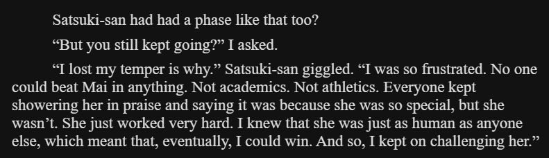 Satsuki-san had had a phase like that too?

“But you still kept going?” I asked.

“I lost my temper is why.” Satsuki-san giggled. “I was so frustrated. No one could beat Mai in anything. Not academics. Not athletics. Everyone kept showering her in praise and saying it was because she was so special, but she wasn’t. She just worked very hard. I knew that she was just as human as anyone else, which meant that, eventually, I could win. And so, I kept on challenging her.”