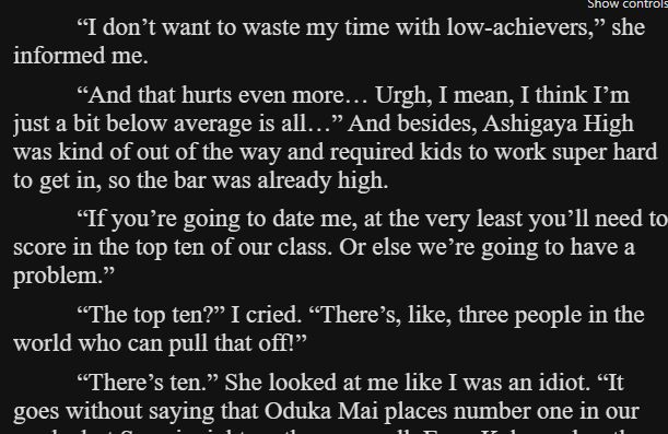 “I don’t want to waste my time with low-achievers,” she informed me.

“And that hurts even more… Urgh, I mean, I think I’m just a bit below average is all…” And besides, Ashigaya High was kind of out of the way and required kids to work super hard to get in, so the bar was already high.

“If you’re going to date me, at the very least you’ll need to score in the top ten of our class. Or else we’re going to have a problem.”

“The top ten?” I cried. “There’s, like, three people in the world who can pull that off!”

“There’s ten.” She looked at me like I was an idiot. “It goes without saying that Oduka Mai places number one in our