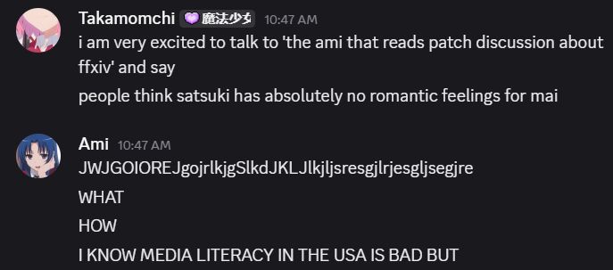 Takamomchi [魔法少女] — 10:47 AM i am very excited to talk to 'the ami that reads patch discussion about ffxiv' and say people think satsuki has absolutely no romantic feelings for mai Ami — 10:47 AM JWJGOIOREJgojrlkjgSlkdJKLJlkjljsresgjlrjesgljsegjre WHAT HOW I KNOW MEDIA LITERACY IN THE USA IS BAD BUT