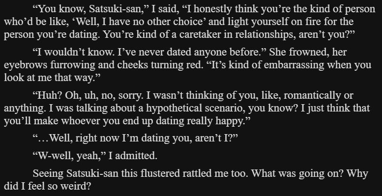 “You know, Satsuki-san,” I said, “I honestly think you’re the kind of person who’d be like, ‘Well, I have no other choice’ and light yourself on fire for the person you’re dating. You’re kind of a caretaker in relationships, aren’t you?”

“I wouldn’t know. I’ve never dated anyone before.” She frowned, her eyebrows furrowing and cheeks turning red. “It’s kind of embarrassing when you look at me that way.”

“Huh? Oh, uh, no, sorry. I wasn’t thinking of you, like, romantically or anything. I was talking about a hypothetical scenario, you know? I just think that you’ll make whoever you end up dating really happy.”

“…Well, right now I’m dating you, aren’t I?”

“W-well, yeah,” I admitted.

Seeing Satsuki-san this flustered rattled me too. What was going on? Why did I feel so weird?