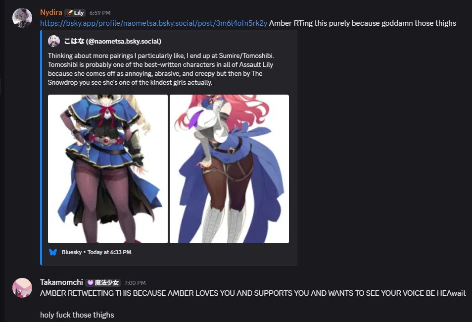 Nydira

 — 6:59 PM
https://bsky.app/profile/naometsa.bsky.social/post/3m6l4ofn5rk2y Amber RTing this purely because goddamn those thighs

こはな (@naometsa.bsky.social)
Thinking about more pairings I particularly like, I end up at Sumire/Tomoshibi. Tomoshibi is probably one of the best-written characters in all of Assault Lily because she comes off as annoying, abrasive, and creepy but then by The Snowdrop you see she's one of the kindest girls actually.
Komai Sumire character design
Shiba Tomoshibi character design

Bluesky•Today at 6:33 PM
Takamomchi

 — 7:00 PM
AMBER RETWEETING THIS BECAUSE AMBER LOVES YOU AND SUPPORTS YOU AND WANTS TO SEE YOUR VOICE BE HEAwait

holy fuck those thighs
