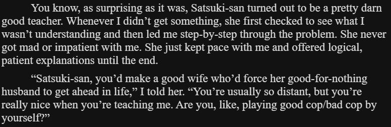 You know, as surprising as it was, Satsuki-san turned out to be a pretty darn good teacher. Whenever I didn’t get something, she first checked to see what I wasn’t understanding and then led me step-by-step through the problem. She never got mad or impatient with me. She just kept pace with me and offered logical, patient explanations until the end.

“Satsuki-san, you’d make a good wife who’d force her good-for-nothing husband to get ahead in life,” I told her. “You’re usually so distant, but you’re really nice when you’re teaching me. Are you, like, playing good cop/bad cop by yourself?”