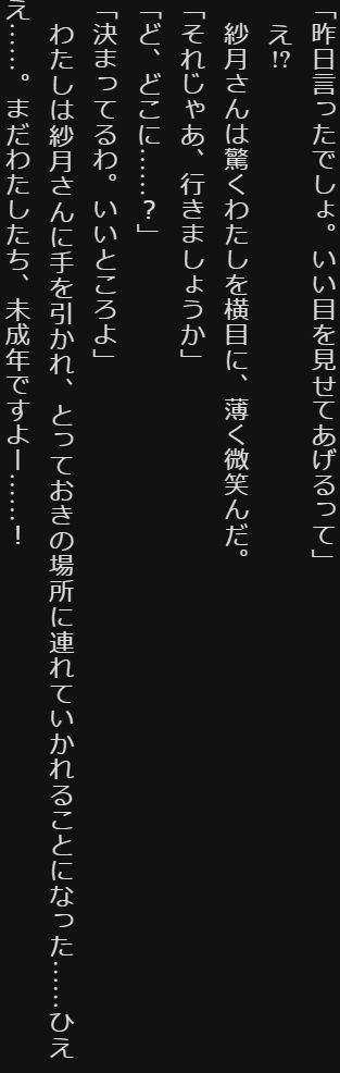 「昨日言ったでしょ。いい目を見せてあげるって」

　え!?

　紗月さんは驚くわたしを横目に、薄く微笑んだ。

「それじゃあ、行きましょうか」

「ど、どこに……？」

「決まってるわ。いいところよ」

　わたしは紗月さんに手を引かれ、とっておきの場所に連れていかれることになった……ひええ……。まだわたしたち、未成年ですよー……！