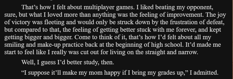 That’s how I felt about multiplayer games. I liked beating my opponent, sure, but what I loved more than anything was the feeling of improvement. The joy of victory was fleeting and would only be struck down by the frustration of defeat, but compared to that, the feeling of getting better stuck with me forever, and kept getting bigger and bigger. Come to think of it, that’s how I’d felt about all my smiling and make-up practice back at the beginning of high school. It’d made me start to feel like I really was cut out for living on the straight and narrow.

Well, I guess I’d better study, then.

“I suppose it’ll make my mom happy if I bring my grades up,” I admitted.