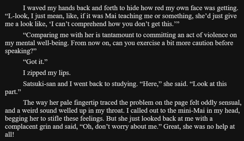 I waved my hands back and forth to hide how red my own face was getting. “L-look, I just mean, like, if it was Mai teaching me or something, she’d just give me a look like, ‘I can’t comprehend how you don’t get this.’”

“Comparing me with her is tantamount to committing an act of violence on my mental well-being. From now on, can you exercise a bit more caution before speaking?”

“Got it.”

I zipped my lips.

Satsuki-san and I went back to studying. “Here,” she said. “Look at this part.”

The way her pale fingertip traced the problem on the page felt oddly sensual, and a weird sound welled up in my throat. I called out to the mini-Mai in my head, begging her to stifle these feelings. But she just looked back at me with a complacent grin and said, “Oh, don’t worry about me.” Great, she was no help at all!