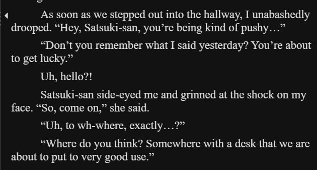 As soon as we stepped out into the hallway, I unabashedly drooped. “Hey, Satsuki-san, you’re being kind of pushy…”

“Don’t you remember what I said yesterday? You’re about to get lucky.”

Uh, hello?!

Satsuki-san side-eyed me and grinned at the shock on my face. “So, come on,” she said.

“Uh, to wh-where, exactly…?”

“Where do you think? Somewhere with a desk that we are about to put to very good use.