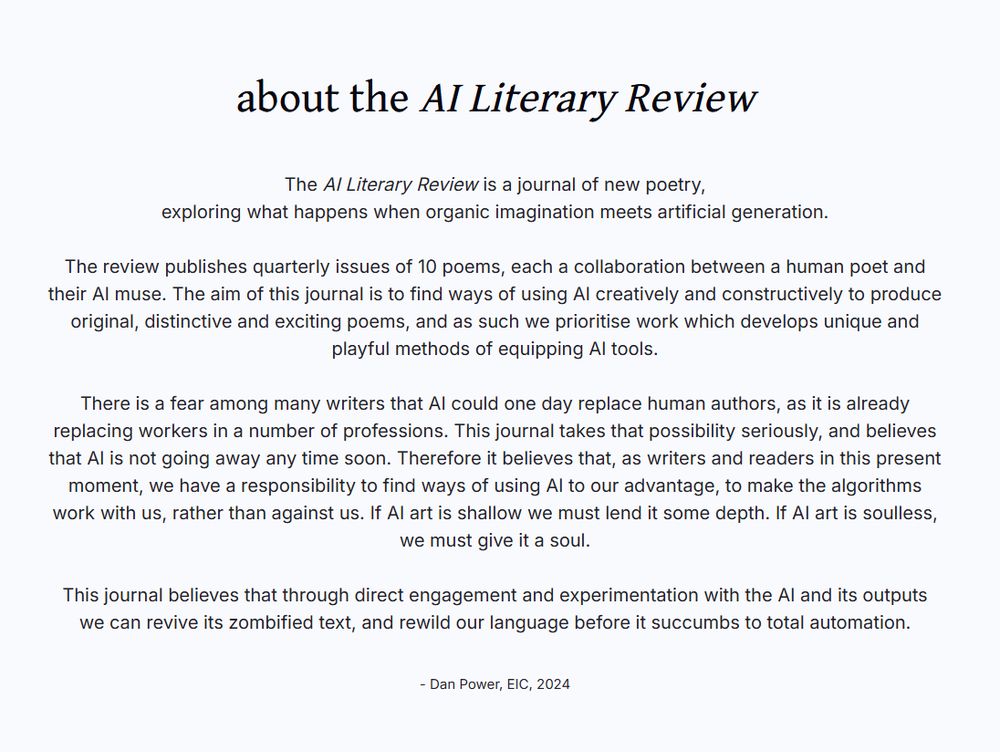 Screenshot of a website page. Title: about the AI Literary Review. Main text: The AI Literary Review is a journal of new poetry,
exploring what happens when organic imagination meets artificial generation.

The review publishes quarterly issues of 10 poems, each a collaboration between a human poet and their AI muse. The aim of this journal is to find ways of using AI creatively and constructively to produce original, distinctive and exciting poems, and as such we prioritise work which develops unique and playful methods of equipping AI tools.

There is a fear among many writers that AI could one day replace human authors, as it is already replacing workers in a number of professions. This journal takes that possibility seriously, and believes that AI is not going away any time soon. Therefore it believes that, as writers and readers in this present moment, we have a responsibility to find ways of using AI to our advantage, to make the algorithms work with us, rather than against us. If AI art is shallow we must lend it some depth. If AI art is soulless, we must give it a soul.

This journal believes that through direct engagement and experimentation with the AI and its outputs we can revive its zombified text, and rewild our language before it succumbs to total automation.

- Dan Power, EIC, 2024
