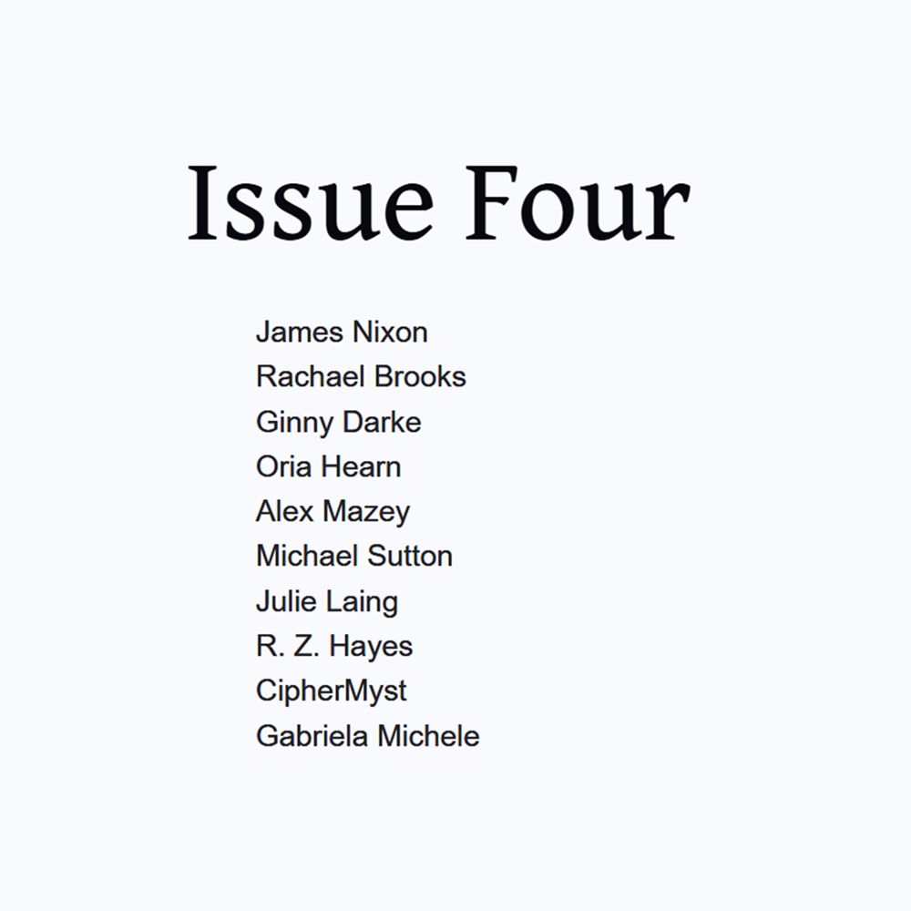 Lineup for Issue 04: James Nixon, Rachael Brooks, Ginny Darke, Oria Hearn, Alex Mazey, Michael Sutton, Julie Laing, R. Z. Hayes, CipherMyst, Gabriela Michele.