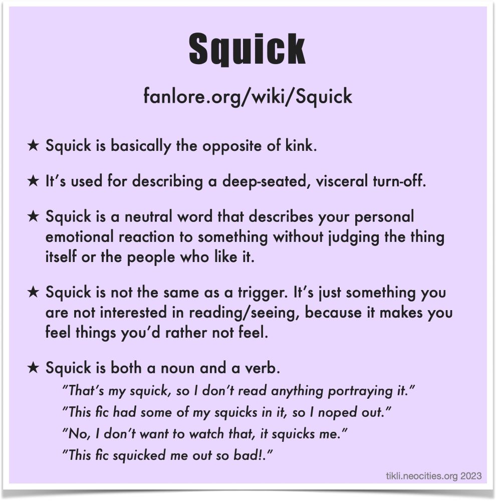 Squick

fanlore.org/wiki/Squick

Squick is basically the opposite of kink.

It’s used for describing a deep-seated, visceral turn-off.

Squick is a neutral word that describes your personal emotional reaction to something without judging the thing itself or the people who like it.

Squick is not the same as a trigger. It’s just something you are not interested in reading/seeing, because it makes you feel things you’d rather not feel.

Squick is both a noun and a verb.
”That’s my squick, so I don’t read anything portraying it.”
”This fic had some of my squicks in it, so I noped out.”
”No, I don’t want to watch that, it squicks me.”
”This fic squicked me out so bad!”