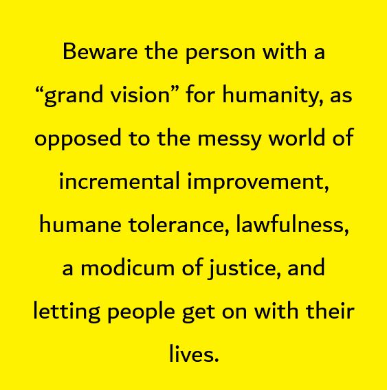 Beware the person with a “grand vision” for humanity, as opposed to the messy world of incremental improvement, humane tolerance, lawfulness, a modicum of justice, and letting people get on with their lives.