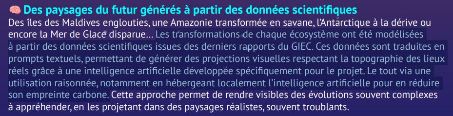 Capture d'écran du pdf qu'on trouve sur le site 

"Des paysages du futur générés à partir des données scientifiques
… Les transformations de chaque écosystème ont été modélisées
à partir des données scientifiques issues des derniers rapports du GIEC. Ces données sont traduites en
prompts textuels, permettant de générer des projections visuelles respectant la topographie des lieux
réels grâce à une intelligence artificielle développée spécifiquement pour le projet. Le tout via une
utilisation raisonnée, notamment en hébergeant localement l’intelligence artificielle pour en réduire
son empreinte carbone."