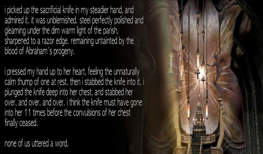 i picked up the sacrificial knife in my steadier hand, and admired it. it was unblemished. steel perfectly polished and gleaming under the dim warm light of the parish, sharpened to a razor edge. remaining untainted by the blood of Abraham's progeny.

i pressed my hand up to her heart, feeling the unnaturally calm thump of one at rest. then i stabbed the knife into it. i plunged the knife deep into her chest, and stabbed her over, and over, and over. i think the knife must have gone into her 11 times before the convulsions of her chest finally ceased.

none of us uttered a word.