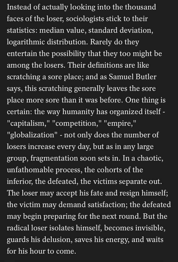 “Instead of actually looking into the thousand faces of the loser, sociologists stick to their statistics: median value, standard deviation, logarithmic distribution. Rarely do they entertain the possibility that they too might be among the losers. Their definitions are like scratching a sore place; and as Samuel Butler says, this scratching generally leaves the sore place more sore than it was before. One thing is certain: the way humanity has organized itself - "capitalism," "competition," "empire," "globalization" - not only does the number of losers increase every day, but as in any large group, fragmentation soon sets in. In a chaotic, unfathomable process, the cohorts of the inferior, the defeated, the victims separate out. The loser may accept his fate and resign himself; the victim may demand satisfaction; the defeated may begin preparing for the next round. But the radical loser isolates himself, becomes invisible, guards his delusion, saves his energy, and waits for his hour to come.”