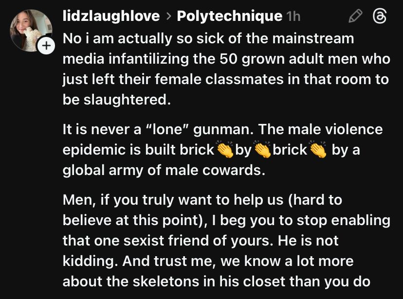 User lizdlaughlove on threads posts about the Polytechnique massacre: “No i am actually so sick of the mainstream media infantilizing the 50 grown adult men who just left their female classmates in that room to be slaughtered.

It is never a “lone” gunman. The male violence epidemic is built brick👏by👏brick👏 by a global army of male cowards.

Men, if you truly want to help us (hard to believe at this point), I beg you to stop enabling that one sexist friend of yours. He is not kidding. And trust me, we know a lot more about the skeletons in his closet than you do”