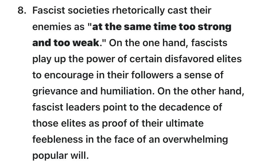 “Fascist societies rhetorically cast their enemies as "at the same time too strong and too weak." On the one hand, fascists play up the power of certain disfavored elites to encourage in their followers a sense of grievance and humiliation. On the other hand, fascist leaders point to the decadence of those elites as proof of their ultimate feebleness in the face of an overwhelming popular will.” From Umberto Eco’s Ur-fascism
