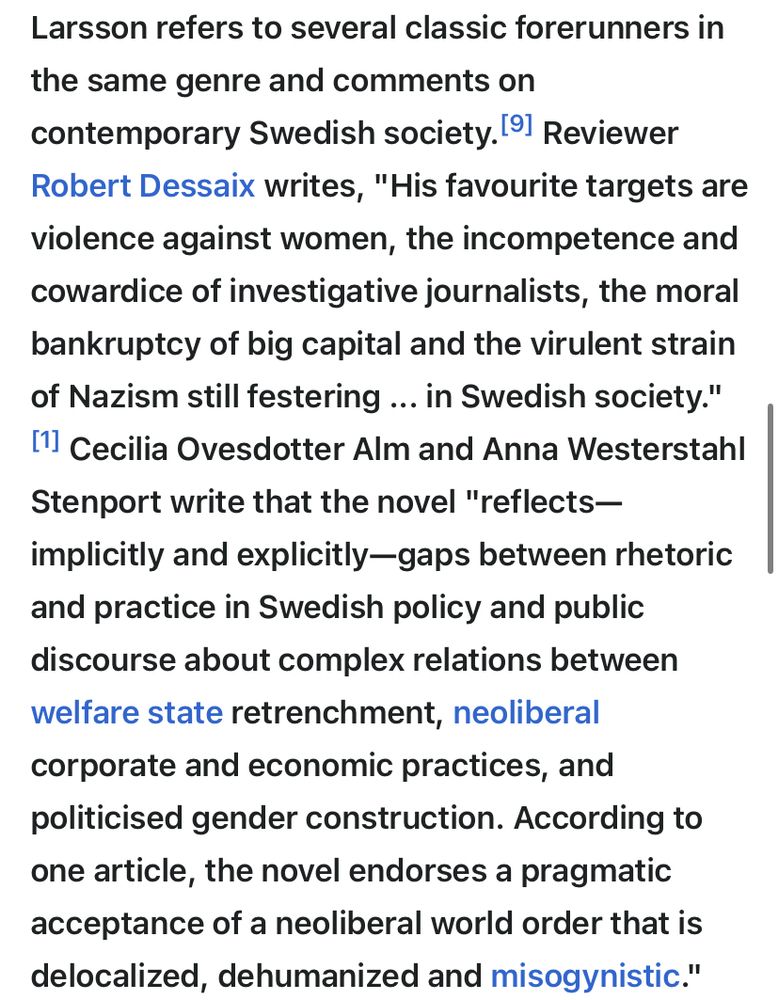 Larsson refers to several classic forerunners in the same genre and comments on contemporary Swedish society. Reviewer Robert Dessaix writes, "His favourite targets are violence against women, the incompetence and cowardice of investigative journalists, the moral bankruptcy of big capital and the virulent strain of Nazism still festering ... in Swedish society. Cecilia Ovesdotter Alm and Anna Westerstahl Stenport write that the novel "reflects—implicitly and explicitly—gaps between rhetoric and practice in Swedish policy and public discourse about complex relations between welfare state retrenchment, neoliberal corporate and economic practices, and politicised gender construction. According to one article, the novel endorses a pragmatic acceptance of a neoliberal world order that is delocalized, dehumanized and misogynistic."
